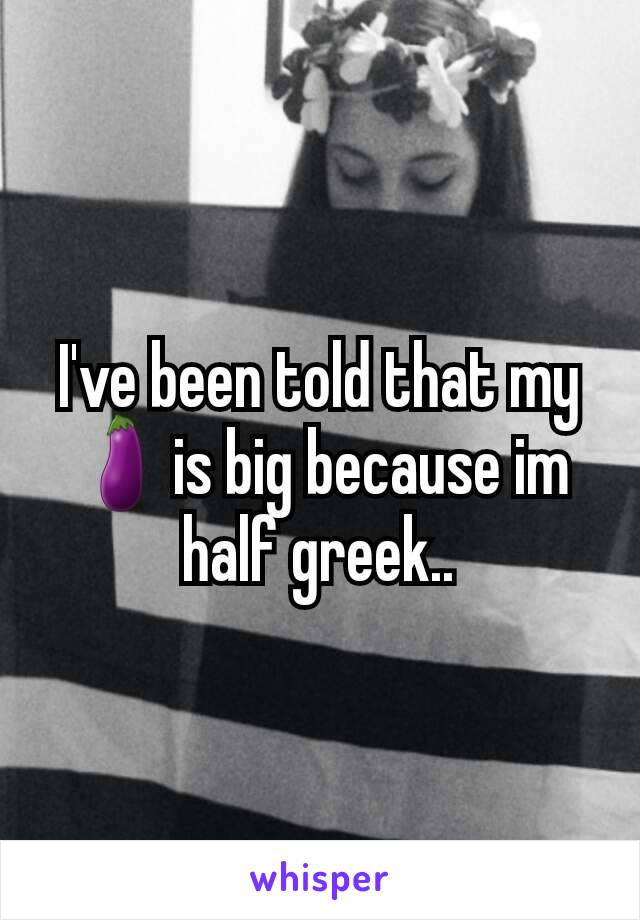 I've been told that my 🍆is big because im half greek..