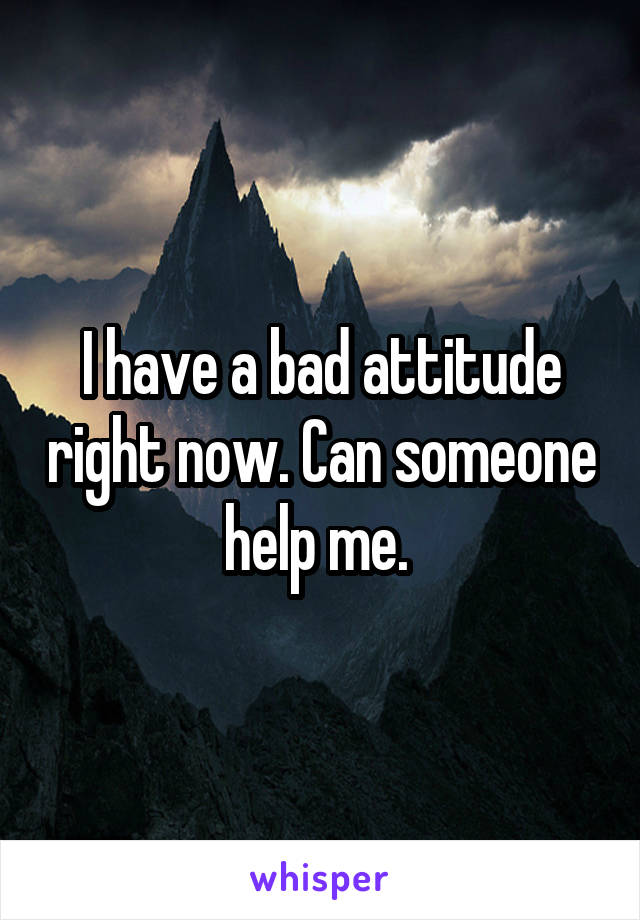 I have a bad attitude right now. Can someone help me. 