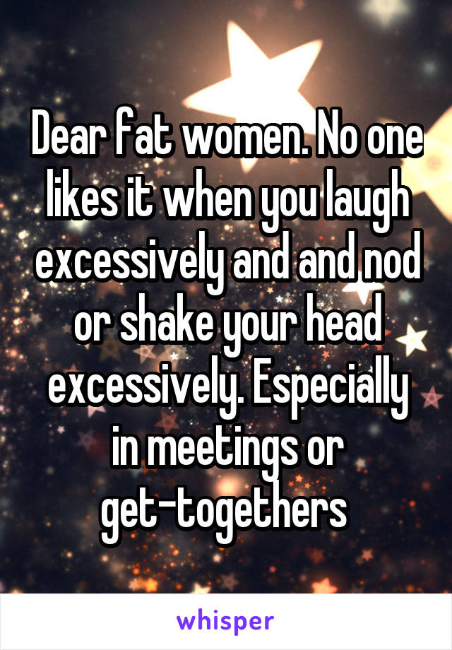 Dear fat women. No one likes it when you laugh excessively and and nod or shake your head excessively. Especially in meetings or get-togethers 