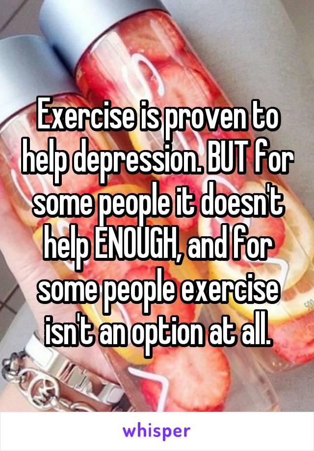 Exercise is proven to help depression. BUT for some people it doesn't help ENOUGH, and for some people exercise isn't an option at all.