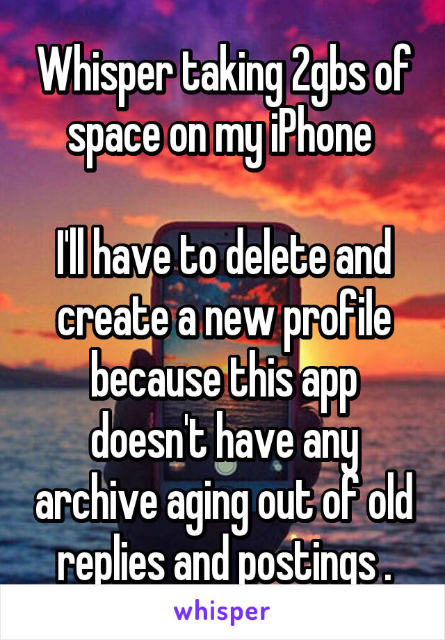 Whisper taking 2gbs of space on my iPhone 

I'll have to delete and create a new profile because this app doesn't have any archive aging out of old replies and postings .