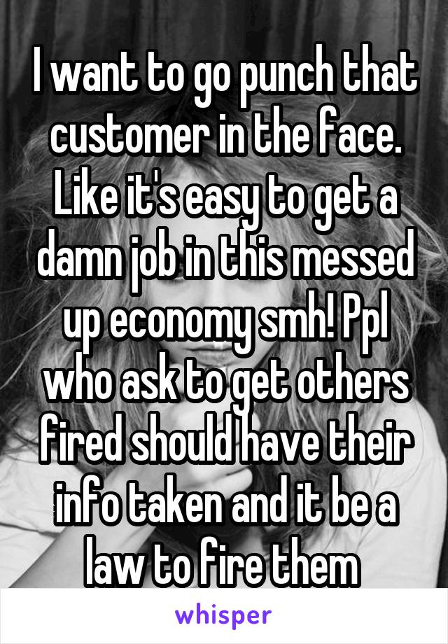 I want to go punch that customer in the face. Like it's easy to get a damn job in this messed up economy smh! Ppl who ask to get others fired should have their info taken and it be a law to fire them 