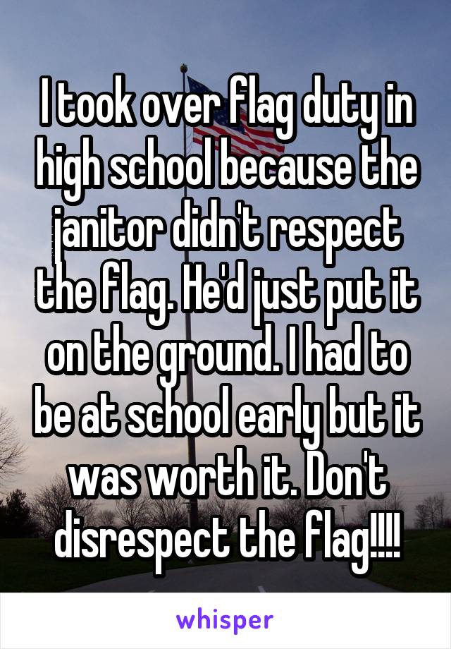 I took over flag duty in high school because the janitor didn't respect the flag. He'd just put it on the ground. I had to be at school early but it was worth it. Don't disrespect the flag!!!!