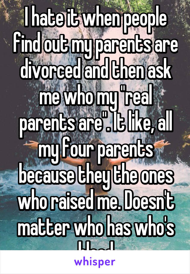 I hate it when people find out my parents are divorced and then ask me who my "real parents are". It like, all my four parents because they the ones who raised me. Doesn't matter who has who's blood