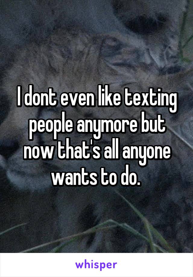 I dont even like texting people anymore but now that's all anyone wants to do. 