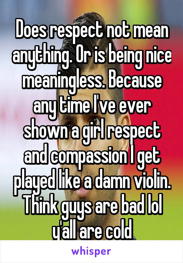 Does respect not mean anything. Or is being nice meaningless. Because any time I've ever shown a girl respect and compassion I get played like a damn violin. Think guys are bad lol y'all are cold