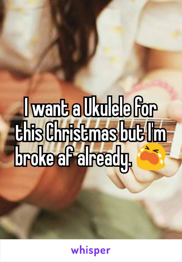 I want a Ukulele for this Christmas but I'm broke af already. 😭