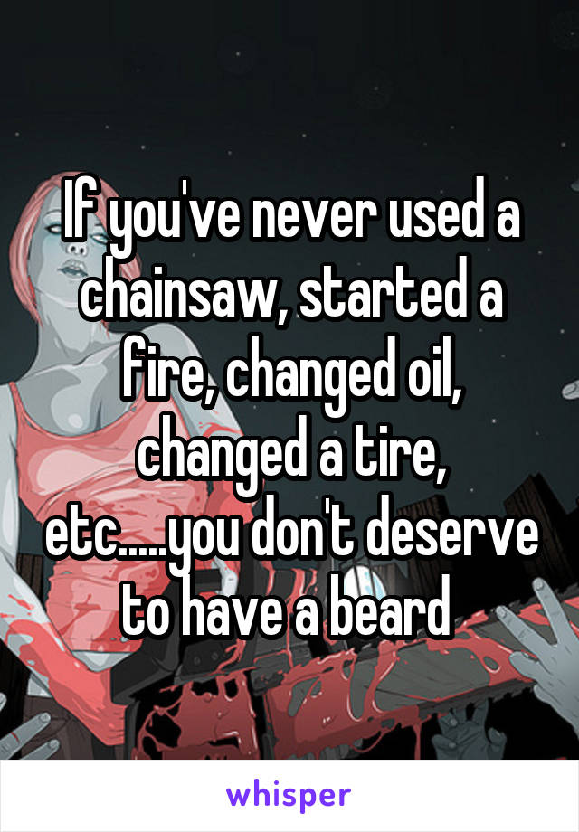 If you've never used a chainsaw, started a fire, changed oil, changed a tire, etc.....you don't deserve to have a beard 