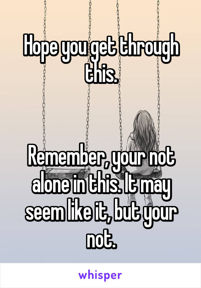 Hope you get through this.


Remember, your not alone in this. It may seem like it, but your not.