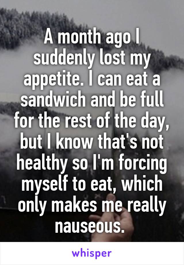 A month ago I suddenly lost my appetite. I can eat a sandwich and be full for the rest of the day, but I know that's not healthy so I'm forcing myself to eat, which only makes me really nauseous. 