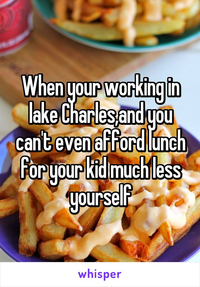 When your working in lake Charles,and you can't even afford lunch for your kid much less yourself