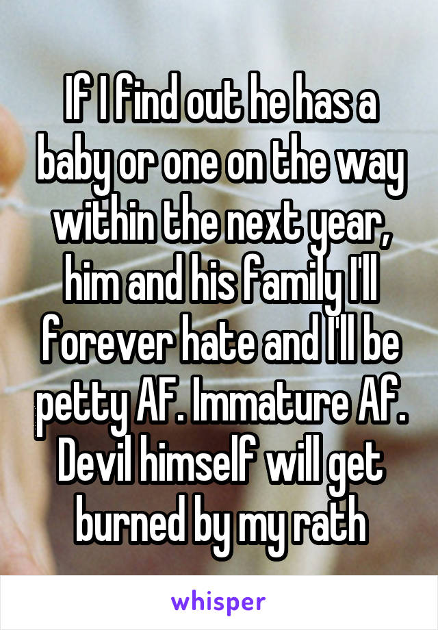If I find out he has a baby or one on the way within the next year, him and his family I'll forever hate and I'll be petty AF. Immature Af. Devil himself will get burned by my rath