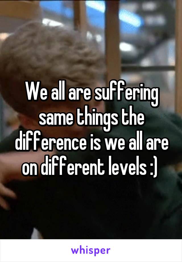 We all are suffering same things the difference is we all are on different levels :) 