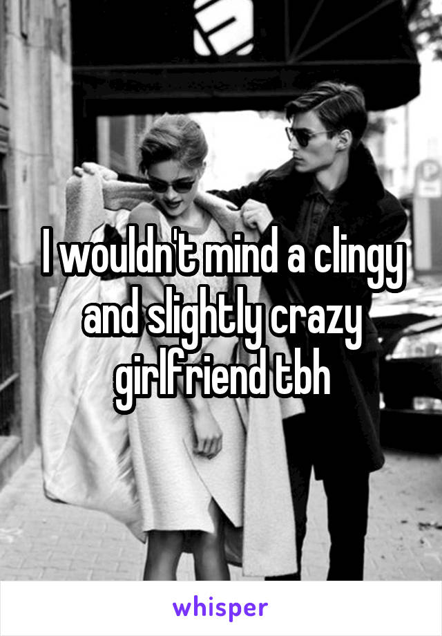 I wouldn't mind a clingy and slightly crazy girlfriend tbh