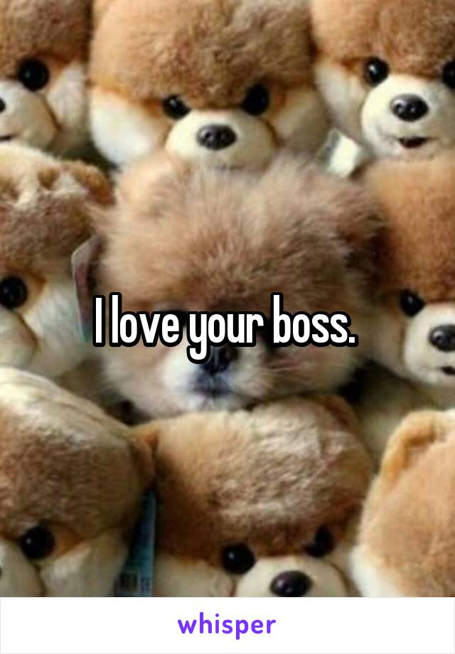 I love your boss. 