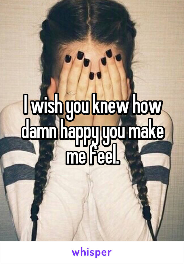 I wish you knew how damn happy you make me feel.