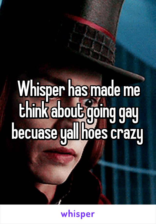 Whisper has made me think about going gay becuase yall hoes crazy 