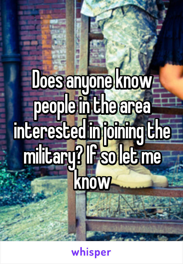 Does anyone know people in the area interested in joining the military? If so let me know