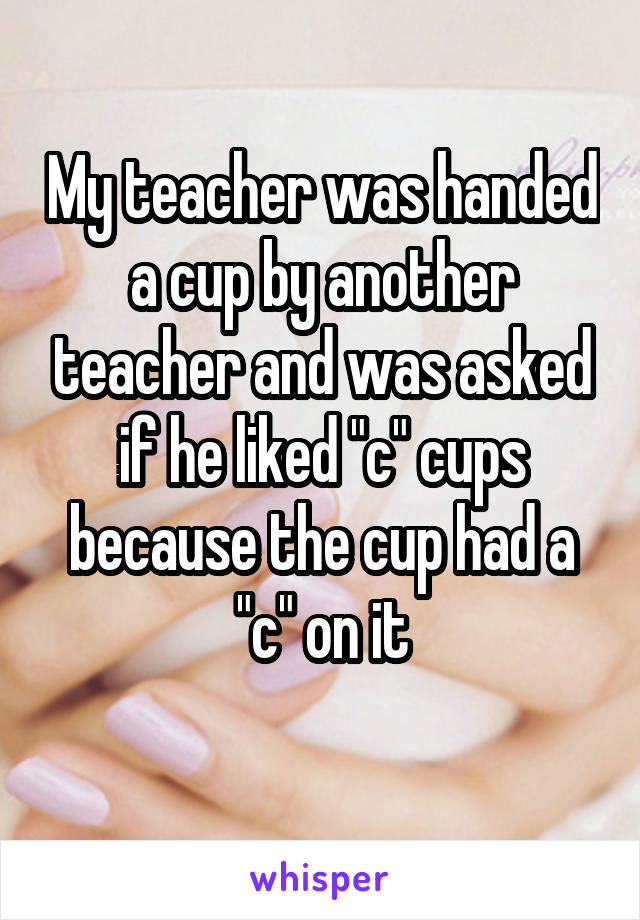 My teacher was handed a cup by another teacher and was asked if he liked "c" cups because the cup had a "c" on it
