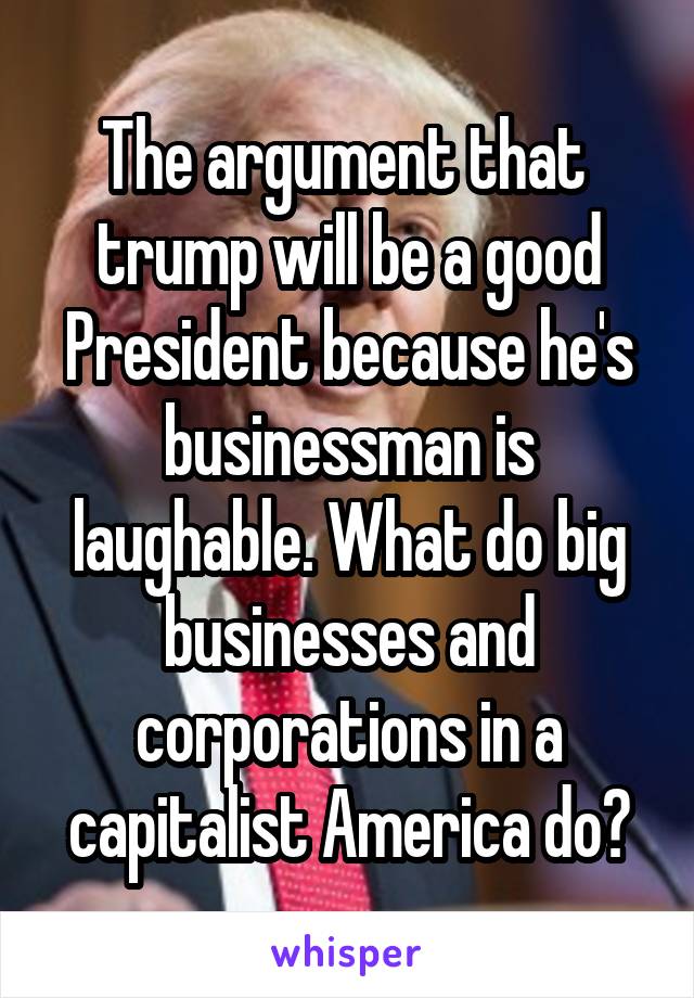 The argument that  trump will be a good President because he's businessman is laughable. What do big businesses and corporations in a capitalist America do?