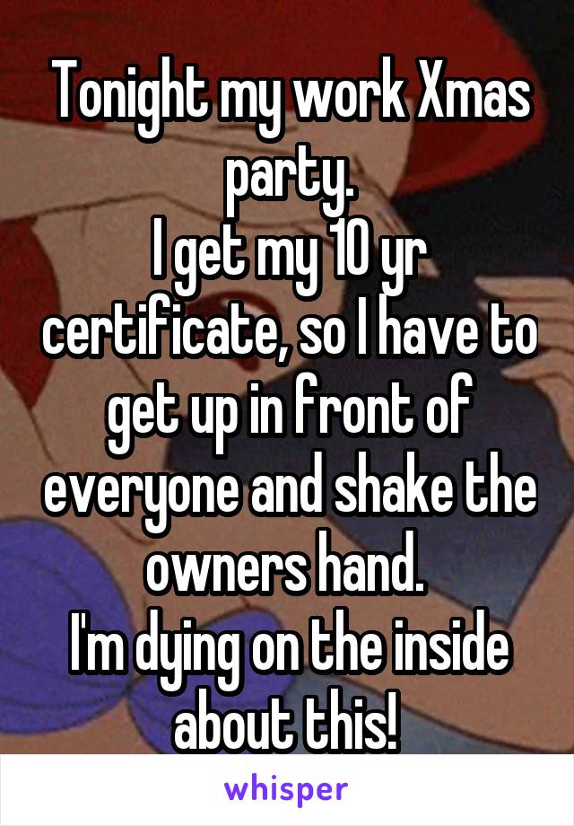 Tonight my work Xmas party.
I get my 10 yr certificate, so I have to get up in front of everyone and shake the owners hand. 
I'm dying on the inside about this! 