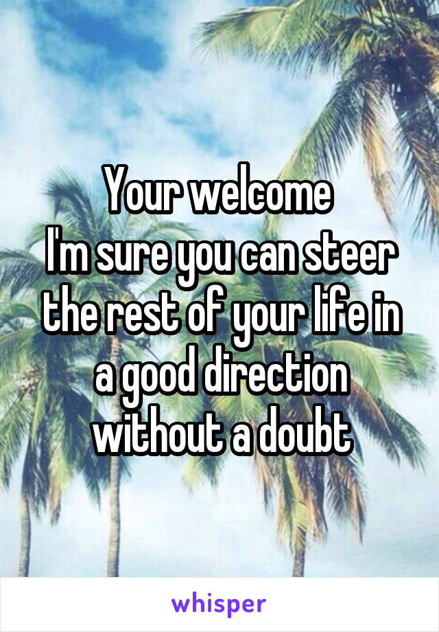Your welcome 
I'm sure you can steer the rest of your life in a good direction without a doubt