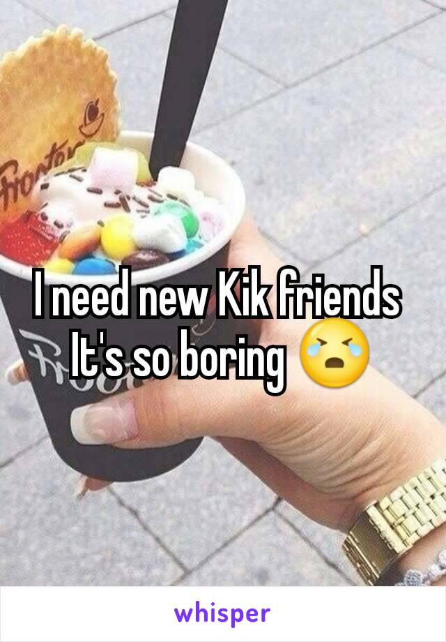 I need new Kik friends 
It's so boring 😭