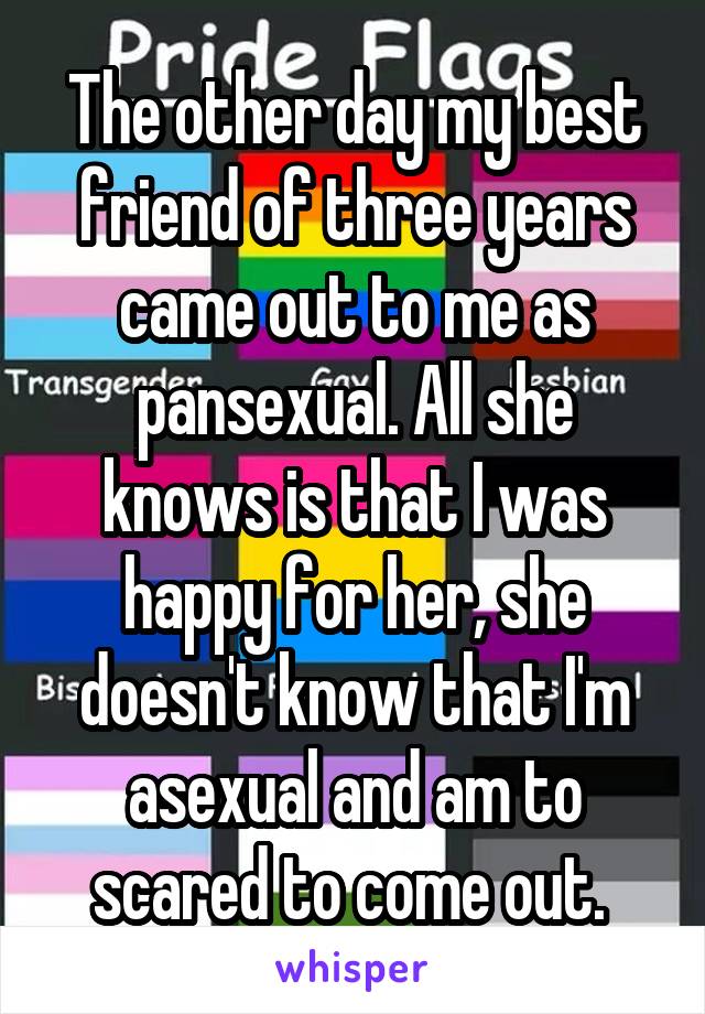 The other day my best friend of three years came out to me as pansexual. All she knows is that I was happy for her, she doesn't know that I'm asexual and am to scared to come out. 