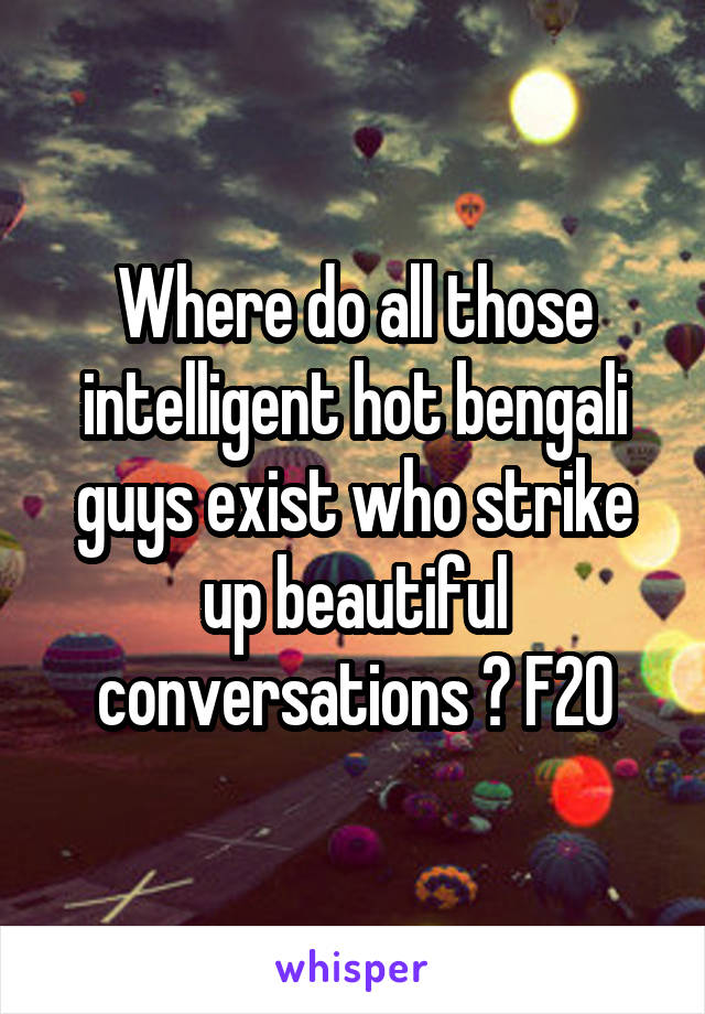 Where do all those intelligent hot bengali guys exist who strike up beautiful conversations ? F20