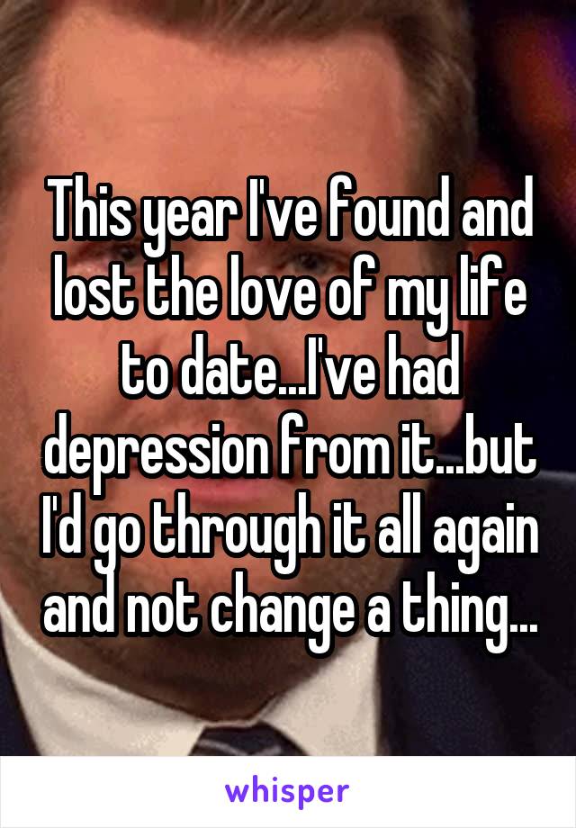 This year I've found and lost the love of my life to date...I've had depression from it...but I'd go through it all again and not change a thing...