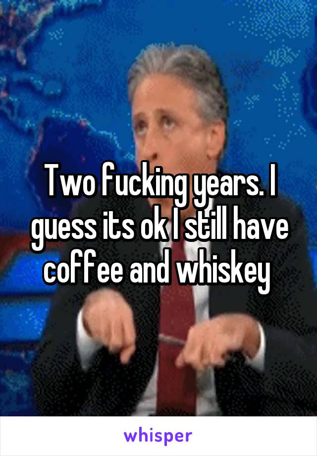 Two fucking years. I guess its ok I still have coffee and whiskey 