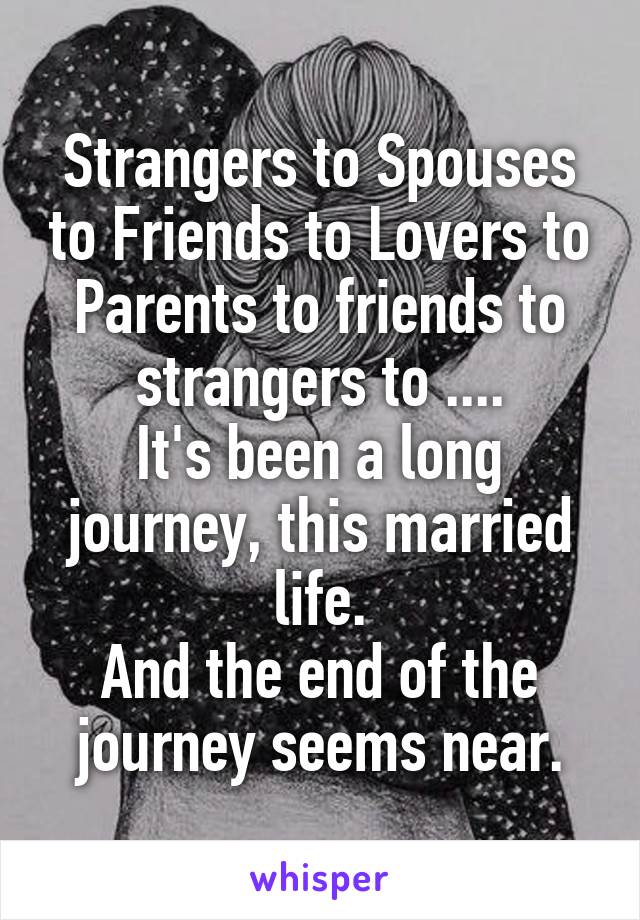 Strangers to Spouses to Friends to Lovers to Parents to friends to strangers to ....
It's been a long journey, this married life.
And the end of the journey seems near.
