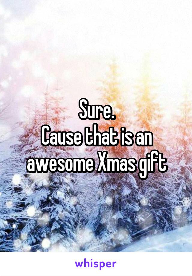 Sure.
Cause that is an awesome Xmas gift