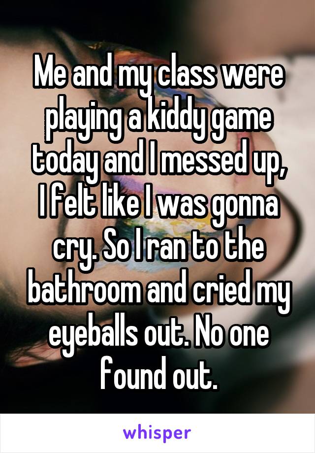 Me and my class were playing a kiddy game today and I messed up,
I felt like I was gonna cry. So I ran to the bathroom and cried my eyeballs out. No one found out.