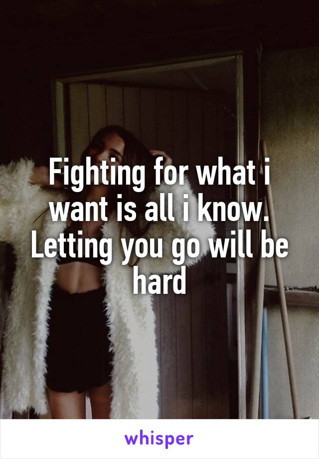 Fighting for what i want is all i know.
Letting you go will be hard