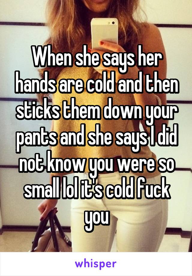 When she says her hands are cold and then sticks them down your pants and she says I did not know you were so small lol it's cold fuck you