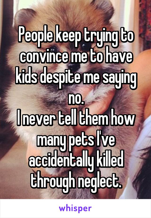 People keep trying to convince me to have kids despite me saying no.
I never tell them how many pets I've accidentally killed through neglect.