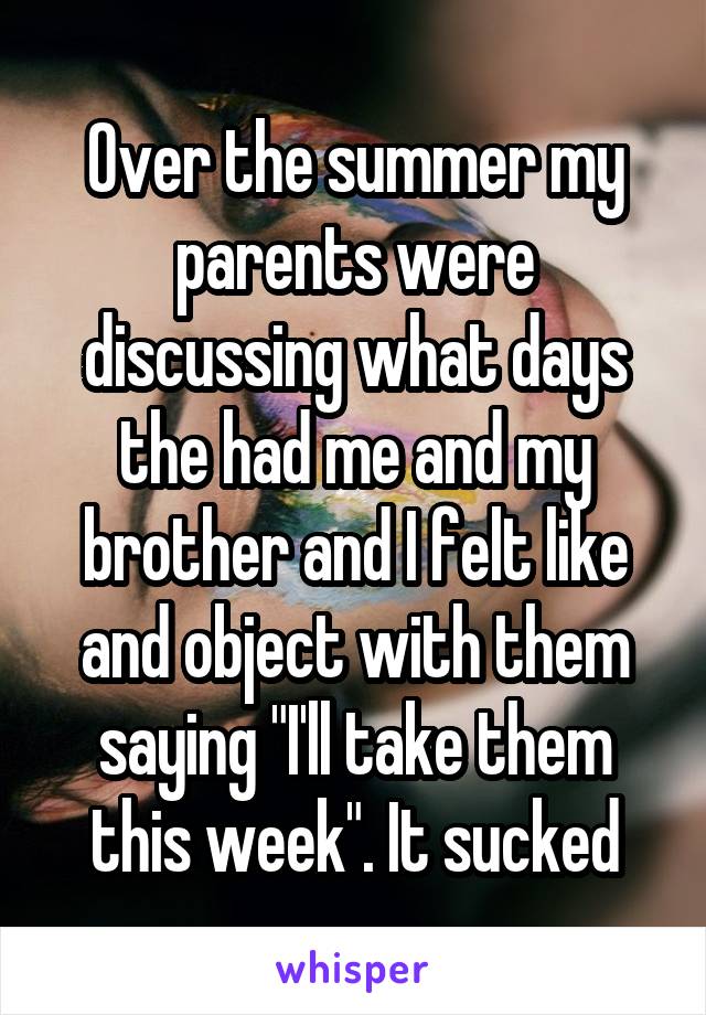 Over the summer my parents were discussing what days the had me and my brother and I felt like and object with them saying "I'll take them this week". It sucked