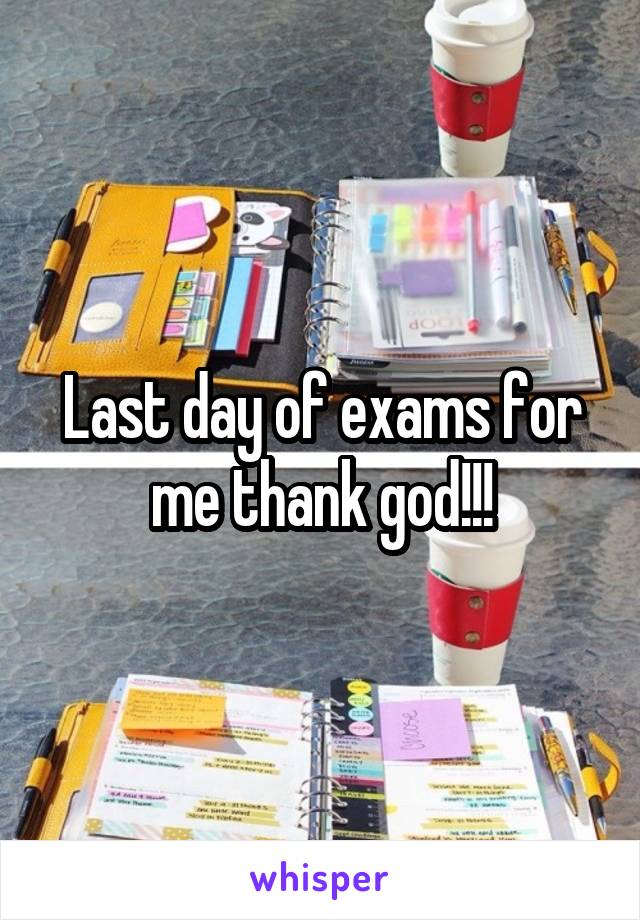 Last day of exams for me thank god!!!