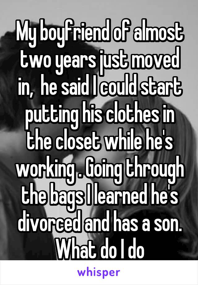 My boyfriend of almost two years just moved in,  he said I could start putting his clothes in the closet while he's working . Going through the bags I learned he's divorced and has a son. What do I do
