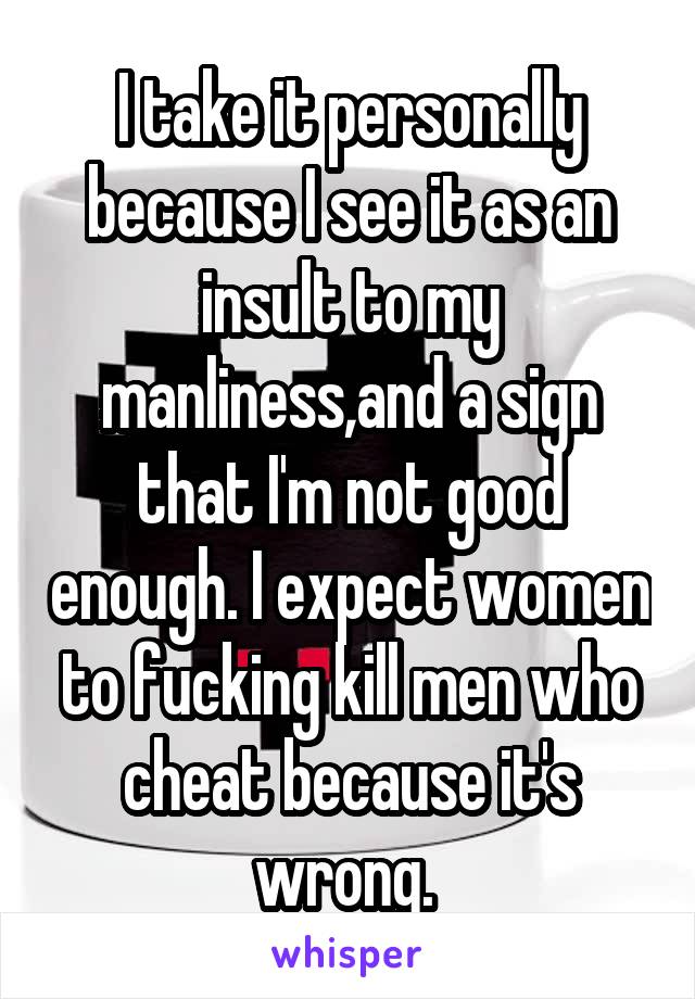 I take it personally because I see it as an insult to my manliness,and a sign that I'm not good enough. I expect women to fucking kill men who cheat because it's wrong. 