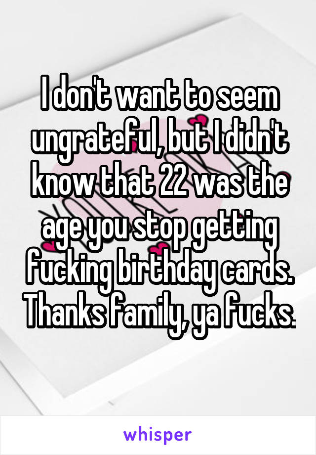I don't want to seem ungrateful, but I didn't know that 22 was the age you stop getting fucking birthday cards. Thanks family, ya fucks. 