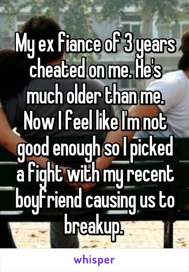 My ex fiance of 3 years cheated on me. He's much older than me. Now I feel like I'm not good enough so I picked a fight with my recent boyfriend causing us to breakup. 