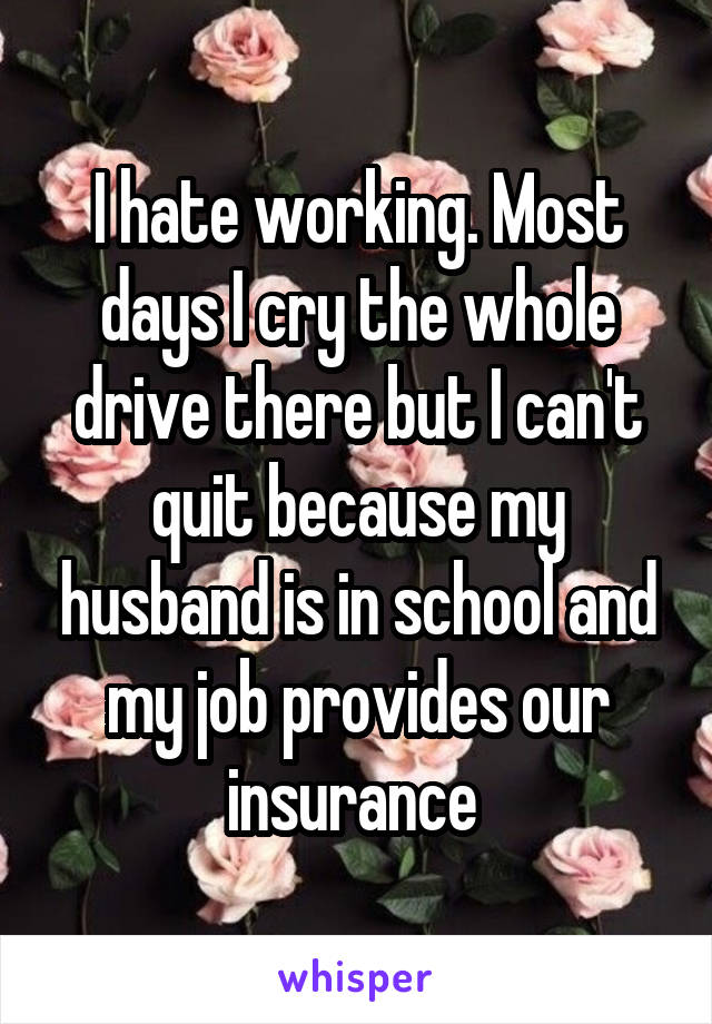 I hate working. Most days I cry the whole drive there but I can't quit because my husband is in school and my job provides our insurance 