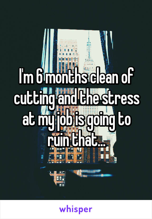 I'm 6 months clean of cutting and the stress at my job is going to ruin that...