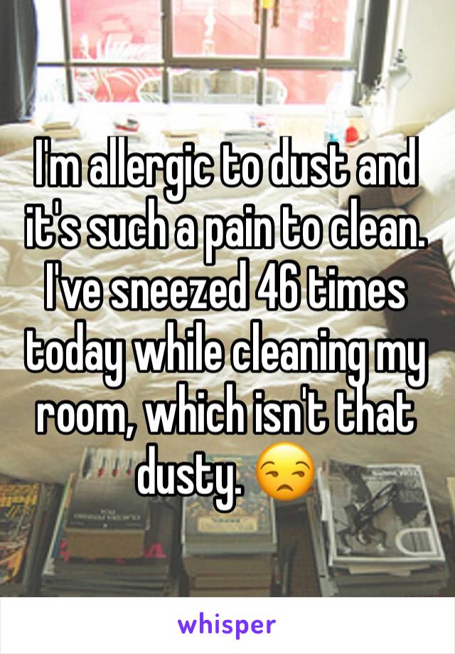 I'm allergic to dust and it's such a pain to clean. I've sneezed 46 times today while cleaning my room, which isn't that dusty. 😒