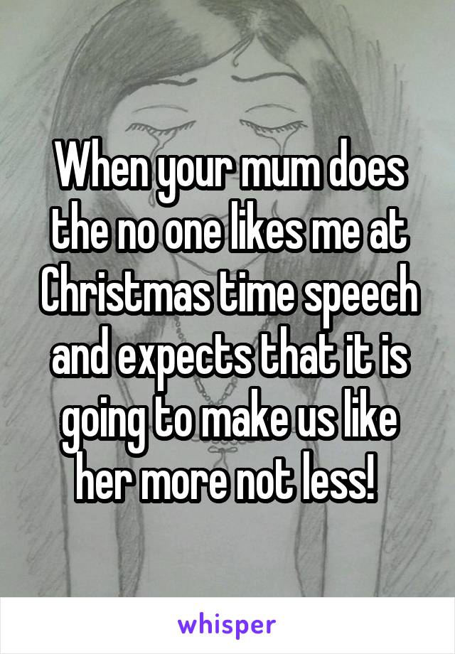 When your mum does the no one likes me at Christmas time speech and expects that it is going to make us like her more not less! 