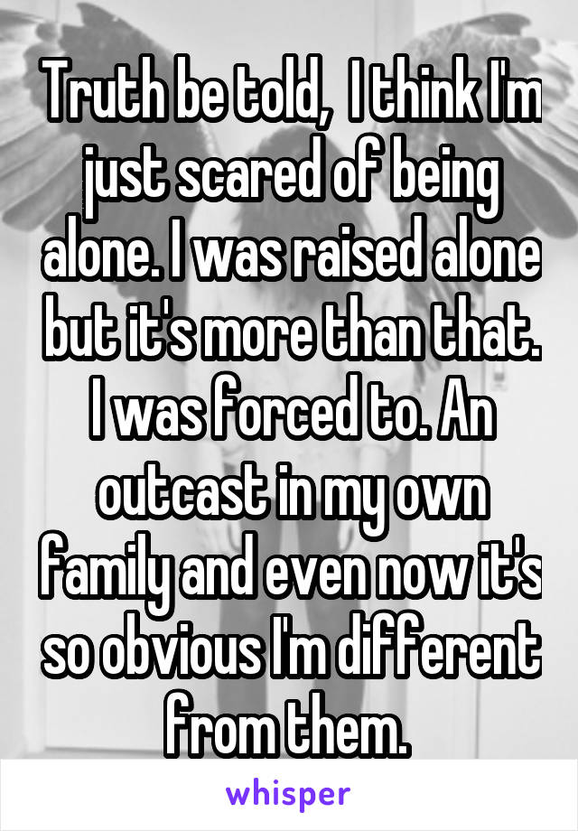 Truth be told,  I think I'm just scared of being alone. I was raised alone but it's more than that. I was forced to. An outcast in my own family and even now it's so obvious I'm different from them. 