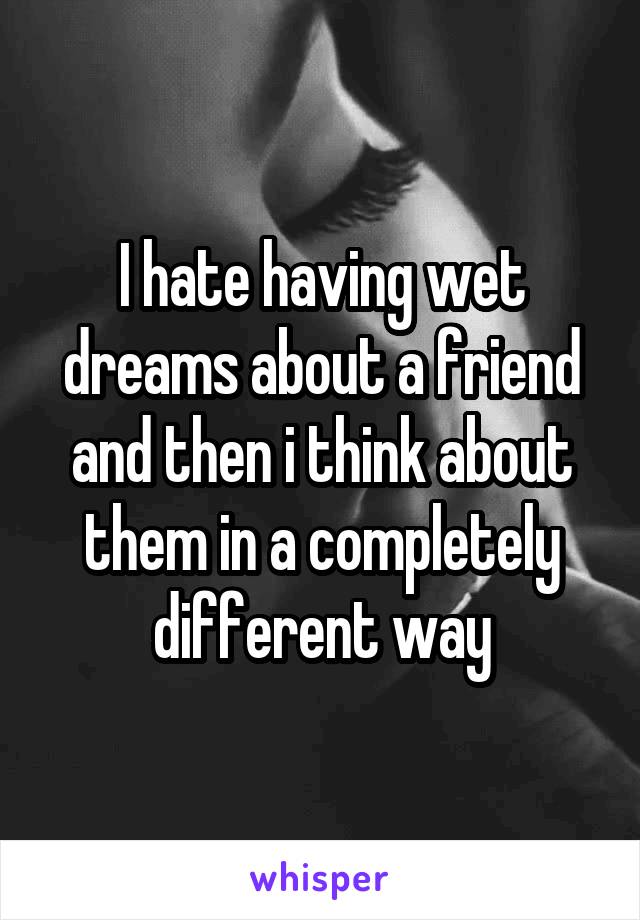 I hate having wet dreams about a friend and then i think about them in a completely different way