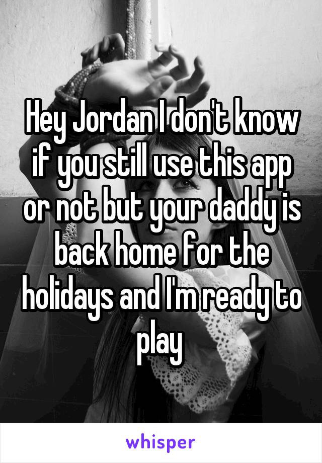 Hey Jordan I don't know if you still use this app or not but your daddy is back home for the holidays and I'm ready to play 
